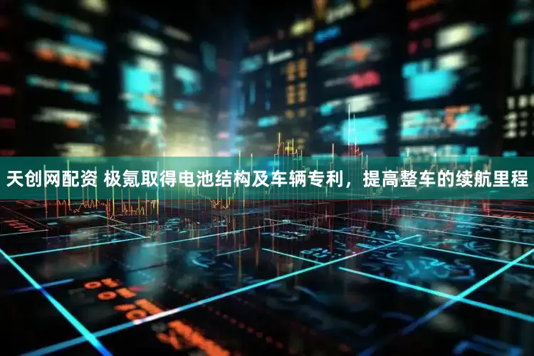 天创网配资 极氪取得电池结构及车辆专利，提高整车的续航里程