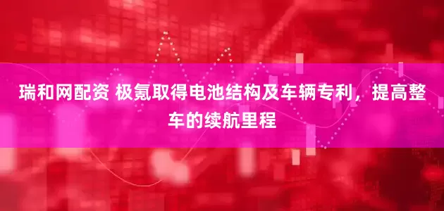 瑞和网配资 极氪取得电池结构及车辆专利，提高整车的续航里程