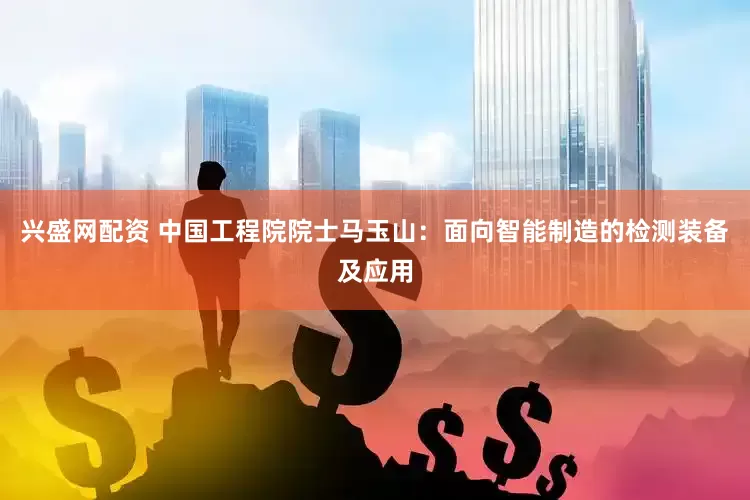 兴盛网配资 中国工程院院士马玉山：面向智能制造的检测装备及应用
