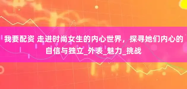 我要配资 走进时尚女生的内心世界，探寻她们内心的自信与独立_外表_魅力_挑战
