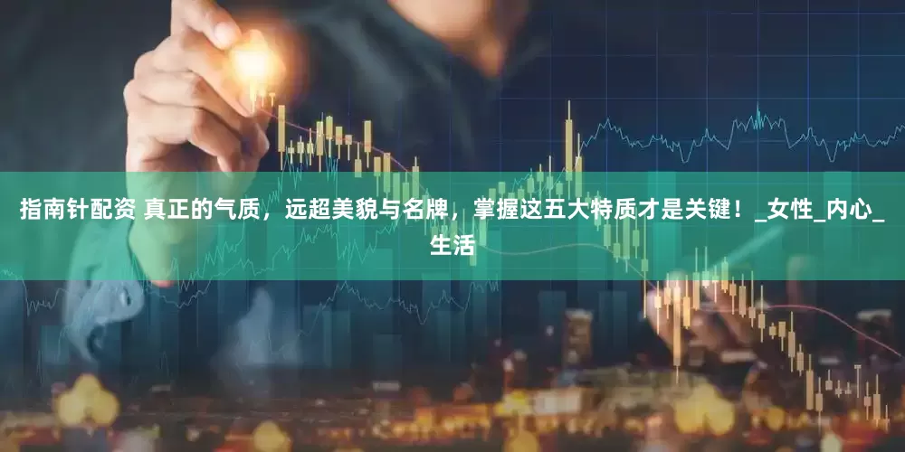 指南针配资 真正的气质，远超美貌与名牌，掌握这五大特质才是关键！_女性_内心_生活