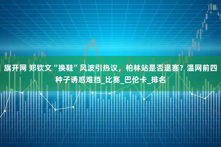 旗开网 郑钦文“换鞋”风波引热议，柏林站是否退赛？温网前四种子诱惑难挡_比赛_巴伦卡_排名
