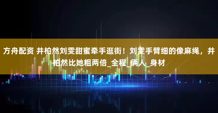 方舟配资 井柏然刘雯甜蜜牵手逛街！刘雯手臂细的像麻绳，井柏然比她粗两倍_全程_俩人_身材