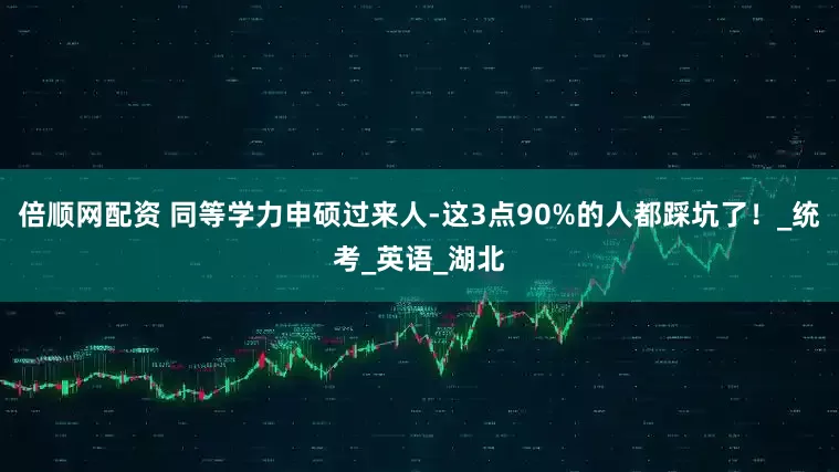 倍顺网配资 同等学力申硕过来人-这3点90%的人都踩坑了！_统考_英语_湖北