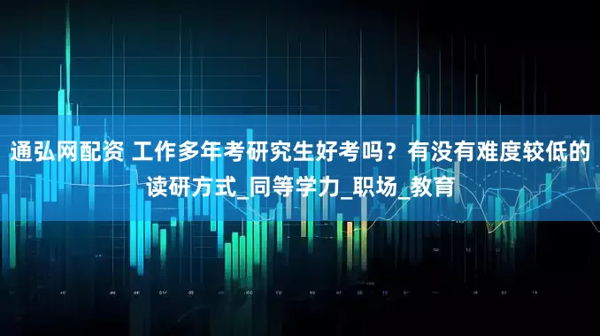 通弘网配资 工作多年考研究生好考吗？有没有难度较低的读研方式_同等学力_职场_教育