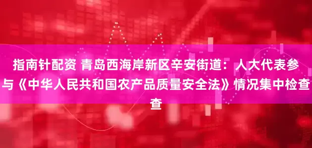 指南针配资 青岛西海岸新区辛安街道：人大代表参与《中华人民共和国农产品质量安全法》情况集中检查
