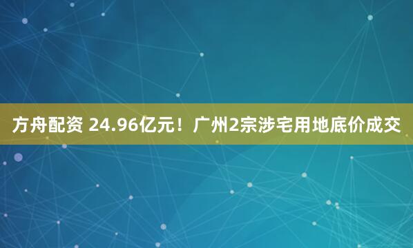 方舟配资 24.96亿元！广州2宗涉宅用地底价成交