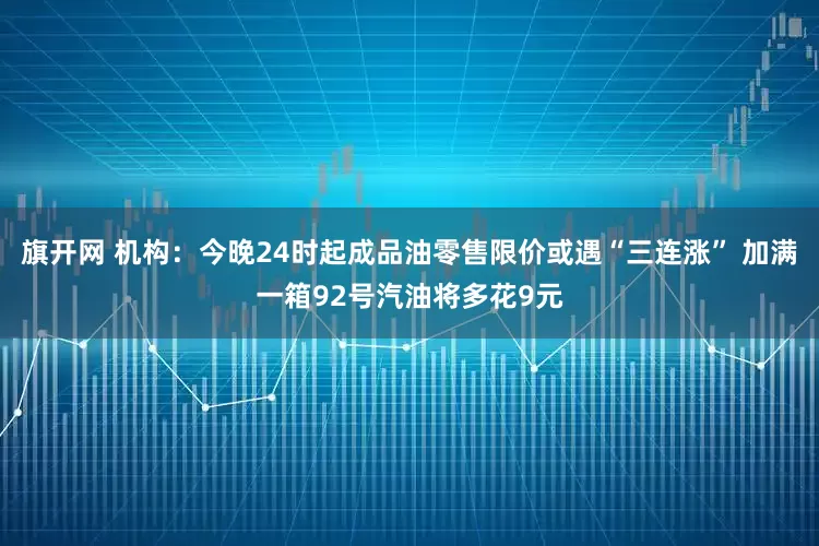 旗开网 机构：今晚24时起成品油零售限价或遇“三连涨” 加满一箱92号汽油将多花9元