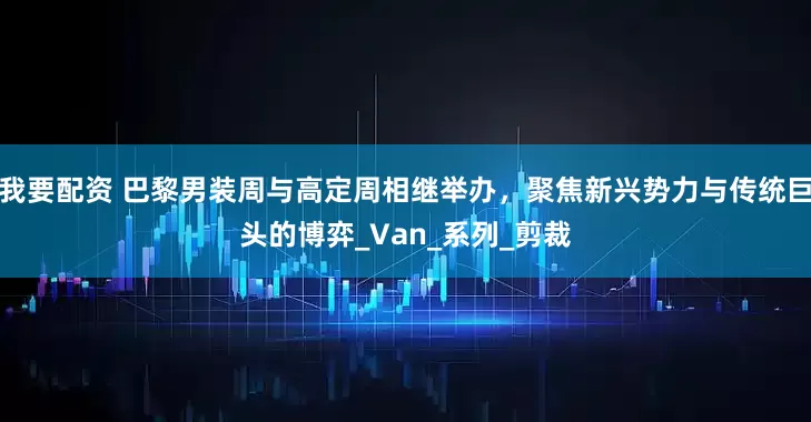 我要配资 巴黎男装周与高定周相继举办，聚焦新兴势力与传统巨头的博弈_Van_系列_剪裁
