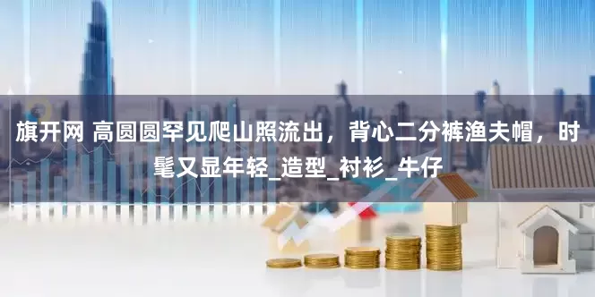 旗开网 高圆圆罕见爬山照流出，背心二分裤渔夫帽，时髦又显年轻_造型_衬衫_牛仔