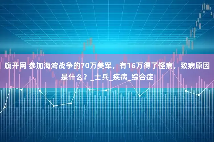 旗开网 参加海湾战争的70万美军，有16万得了怪病，致病原因是什么？_士兵_疾病_综合症