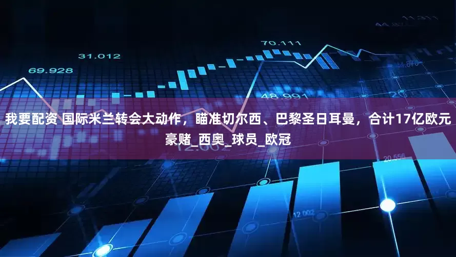 我要配资 国际米兰转会大动作，瞄准切尔西、巴黎圣日耳曼，合计17亿欧元豪赌_西奥_球员_欧冠