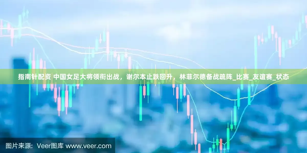 指南针配资 中国女足大将领衔出战，谢尔本止跌回升，林菲尔德备战疏阵_比赛_友谊赛_状态