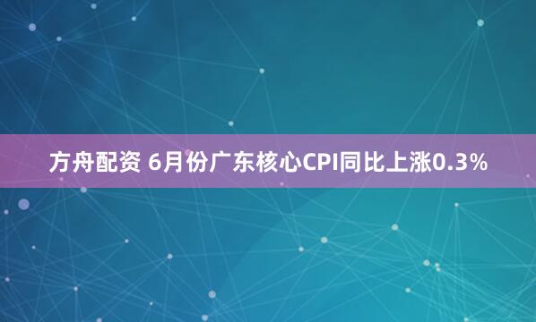 方舟配资 6月份广东核心CPI同比上涨0.3%