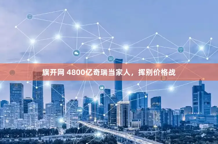 旗开网 4800亿奇瑞当家人，挥别价格战