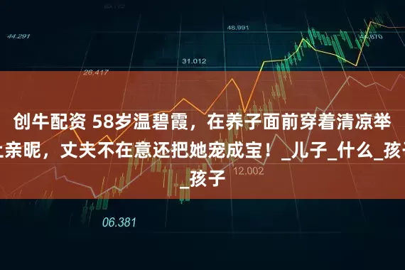 创牛配资 58岁温碧霞，在养子面前穿着清凉举止亲昵，丈夫不在意还把她宠成宝！_儿子_什么_孩子