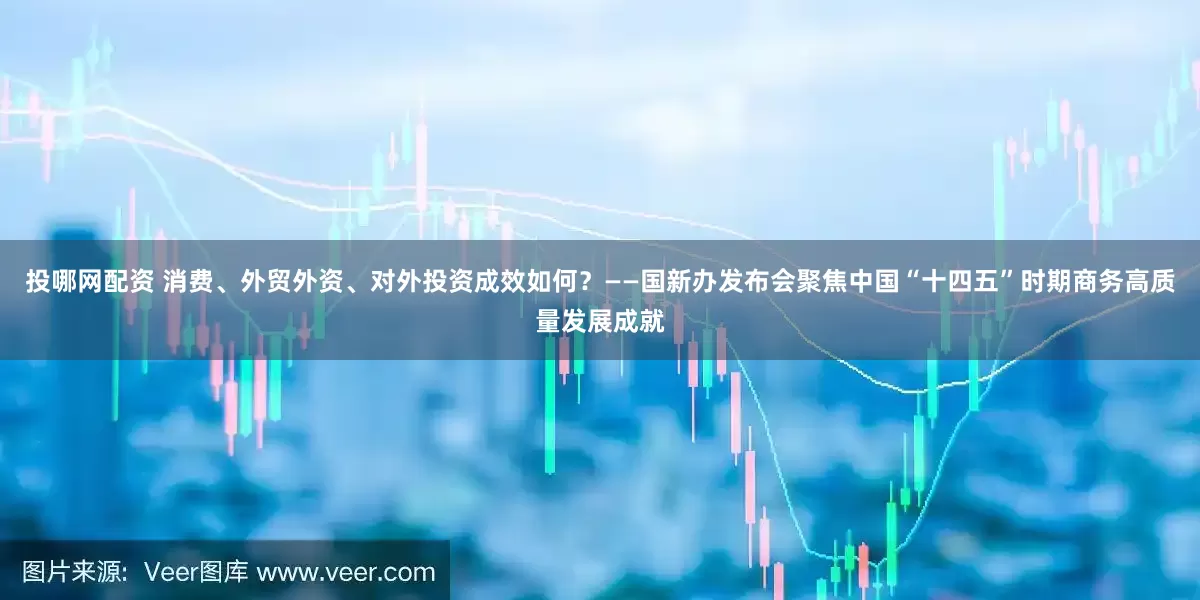 投哪网配资 消费、外贸外资、对外投资成效如何？——国新办发布会聚焦中国“十四五”时期商务高质量发展成就