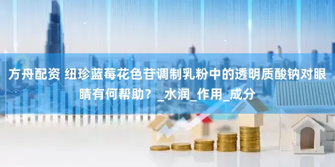 方舟配资 纽珍蓝莓花色苷调制乳粉中的透明质酸钠对眼睛有何帮助？_水润_作用_成分