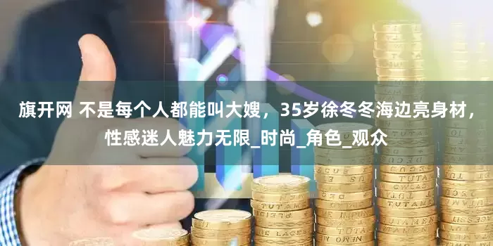 旗开网 不是每个人都能叫大嫂，35岁徐冬冬海边亮身材，性感迷人魅力无限_时尚_角色_观众