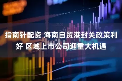 指南针配资 海南自贸港封关政策利好 区域上市公司迎重大机遇
