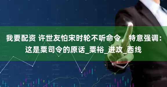 我要配资 许世友怕宋时轮不听命令，特意强调：这是粟司令的原话_粟裕_进攻_西线