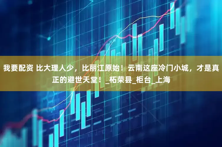我要配资 比大理人少，比丽江原始！云南这座冷门小城，才是真正的避世天堂！_柘荣县_柜台_上海