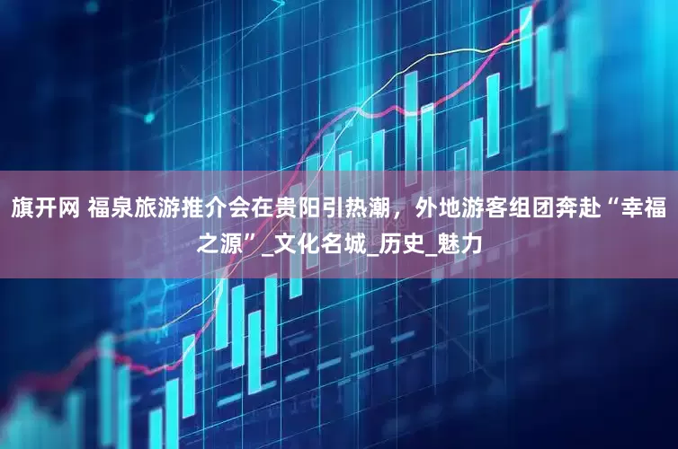 旗开网 福泉旅游推介会在贵阳引热潮，外地游客组团奔赴“幸福之源”_文化名城_历史_魅力