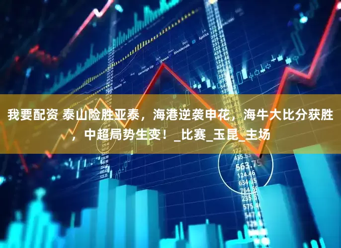 我要配资 泰山险胜亚泰，海港逆袭申花，海牛大比分获胜，中超局势生变！_比赛_玉昆_主场