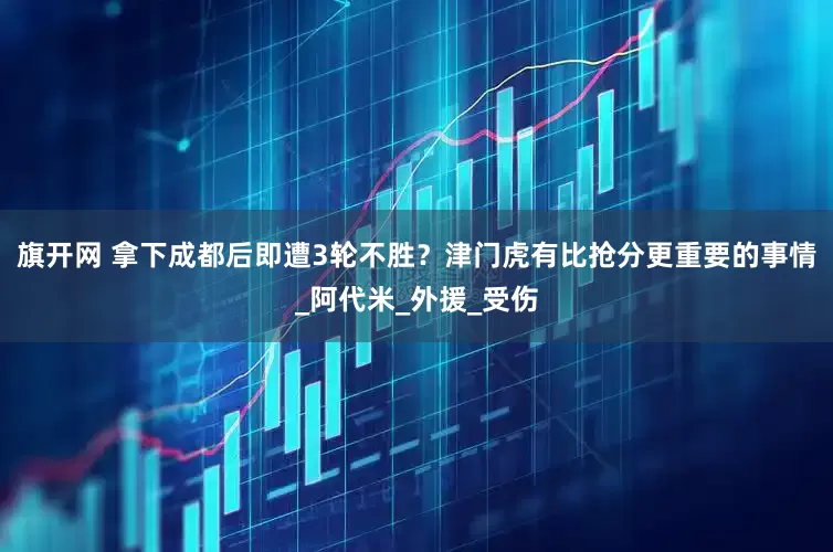 旗开网 拿下成都后即遭3轮不胜？津门虎有比抢分更重要的事情_阿代米_外援_受伤