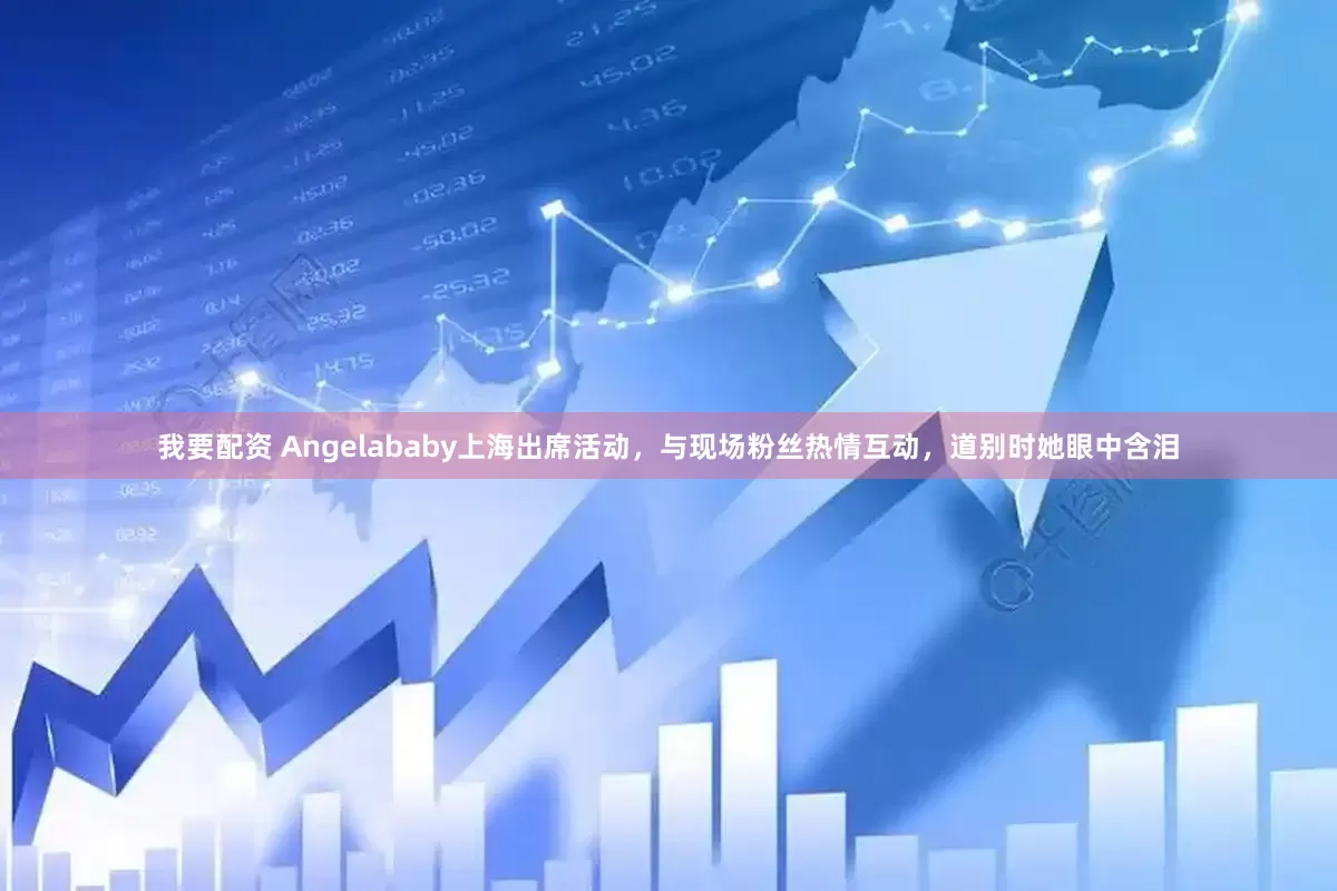 我要配资 Angelababy上海出席活动，与现场粉丝热情互动，道别时她眼中含泪