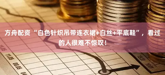 方舟配资 “白色针织吊带连衣裙+白丝+平底鞋”，看过的人很难不惊叹！