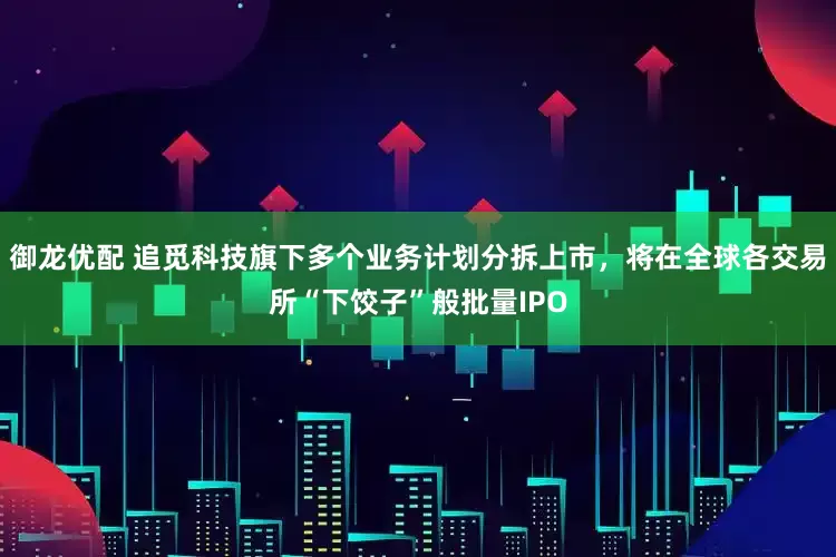 御龙优配 追觅科技旗下多个业务计划分拆上市，将在全球各交易所“下饺子”般批量IPO
