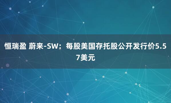 恒瑞盈 蔚来-SW：每股美国存托股公开发行价5.57美元