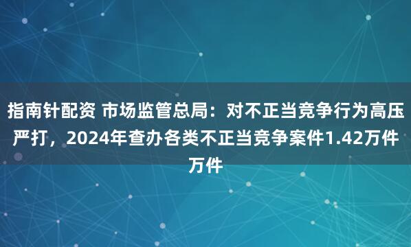 指南针配资 市场监管总局：对不正当竞争行为高压严打，2024年查办各类不正当竞争案件1.42万件