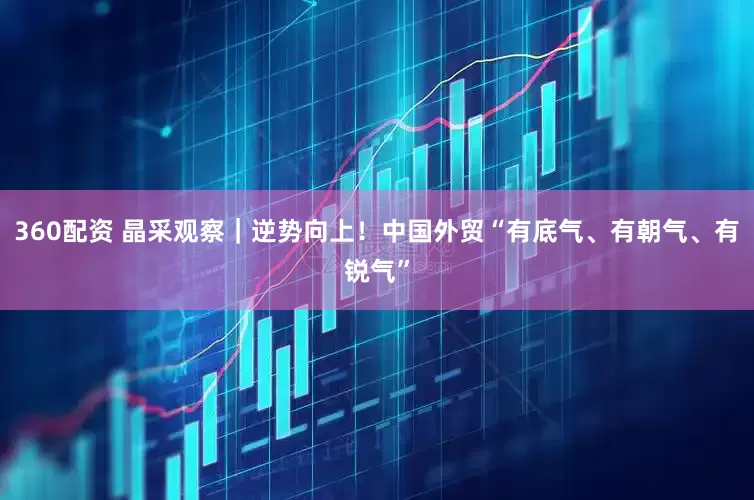 360配资 晶采观察｜逆势向上！中国外贸“有底气、有朝气、有锐气”
