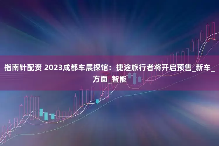 指南针配资 2023成都车展探馆：捷途旅行者将开启预售_新车_方面_智能