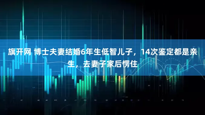 旗开网 博士夫妻结婚6年生低智儿子，14次鉴定都是亲生，去妻子家后愣住