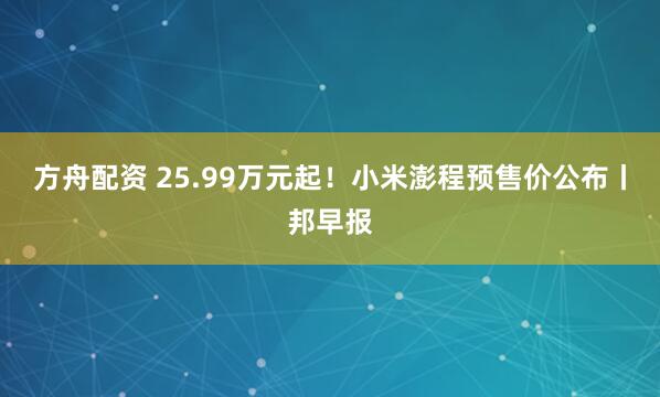 方舟配资 25.99万元起！小米澎程预售价公布丨邦早报