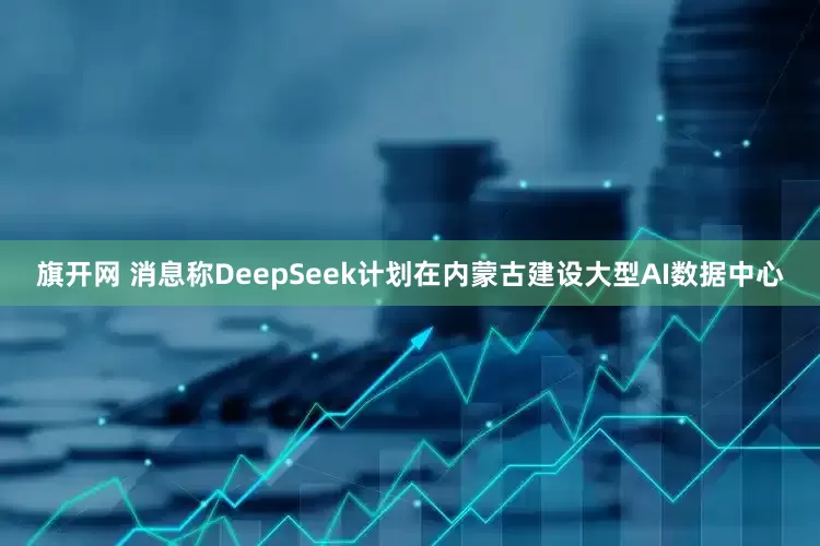 旗开网 消息称DeepSeek计划在内蒙古建设大型AI数据中心