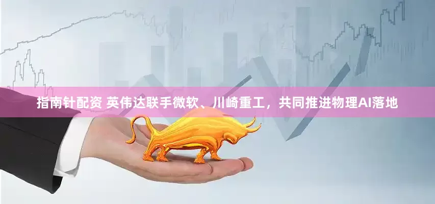 指南针配资 英伟达联手微软、川崎重工，共同推进物理AI落地