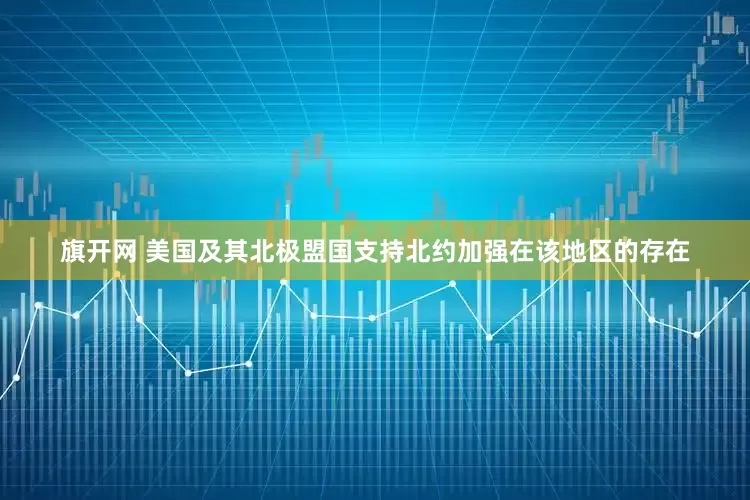 旗开网 美国及其北极盟国支持北约加强在该地区的存在