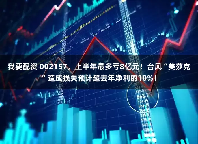 我要配资 002157，上半年最多亏8亿元！台风“美莎克”造成损失预计超去年净利的10%！