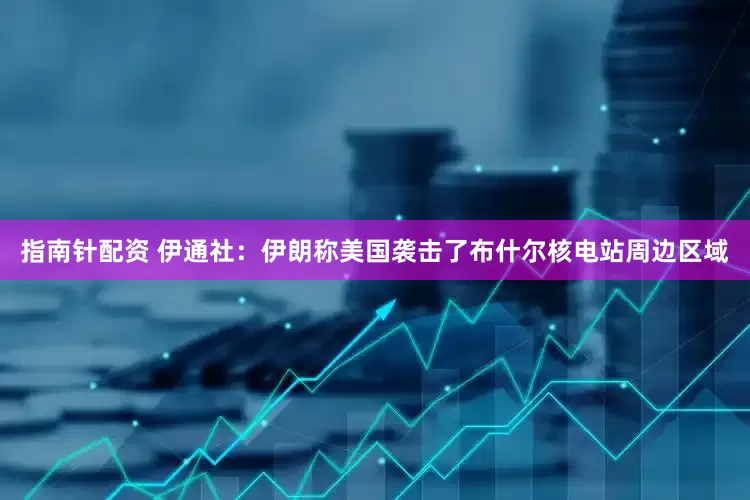 指南针配资 伊通社：伊朗称美国袭击了布什尔核电站周边区域